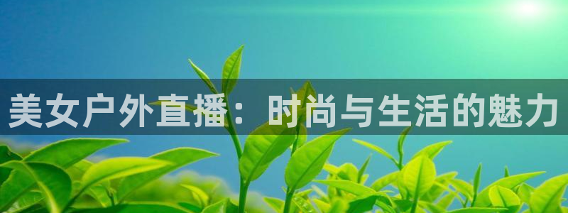 火凤直播体育官网：美女户外直播：时尚与生活的魅力